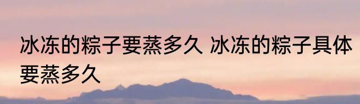 冰冻的粽子要蒸多久 冰冻的粽子具体要蒸多久