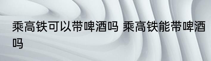 乘高铁可以带啤酒吗 乘高铁能带啤酒吗