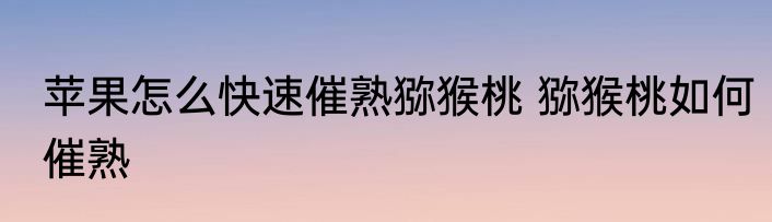 苹果怎么快速催熟猕猴桃 猕猴桃如何催熟