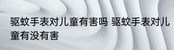 驱蚊手表对儿童有害吗 驱蚊手表对儿童有没有害