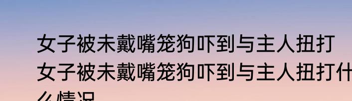 女子被未戴嘴笼狗吓到与主人扭打   女子被未戴嘴笼狗吓到与主人扭打什么情况