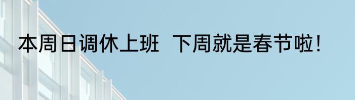 本周日调休上班  下周就是春节啦！