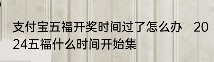 支付宝五福开奖时间过了怎么办   2024五福什么时间开始集