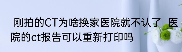  刚拍的CT为啥换家医院就不认了  医院的ct报告可以重新打印吗