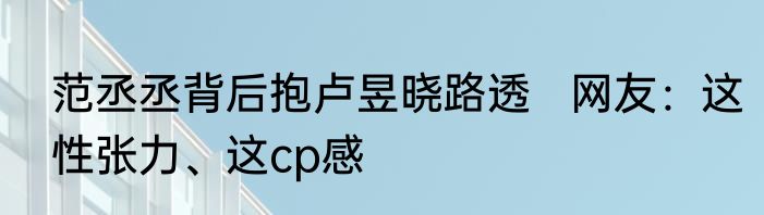 范丞丞背后抱卢昱晓路透   网友：这性张力、这cp感