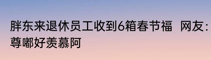 胖东来退休员工收到6箱春节福  网友：尊嘟好羡慕阿