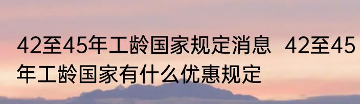 42至45年工龄国家规定消息  42至45年工龄国家有什么优惠规定