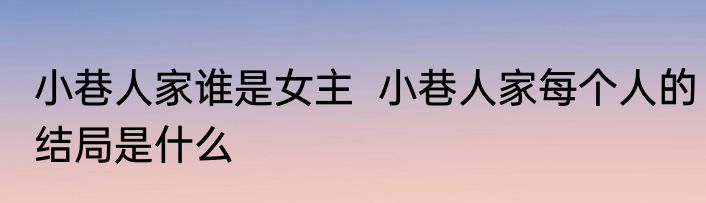 小巷人家谁是女主  小巷人家每个人的结局是什么