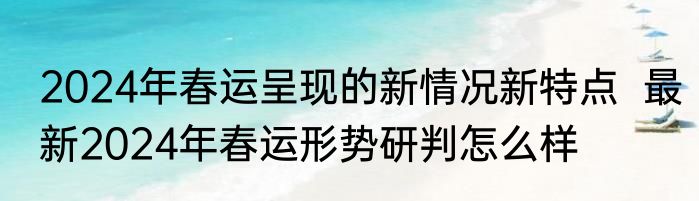 2024年春运呈现的新情况新特点  最新2024年春运形势研判怎么样