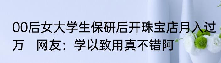 00后女大学生保研后开珠宝店月入过万   网友：学以致用真不错阿