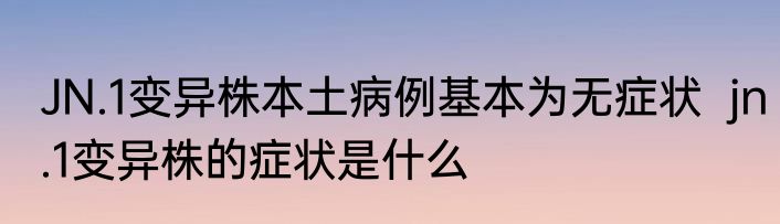 JN.1变异株本土病例基本为无症状  jn.1变异株的症状是什么
