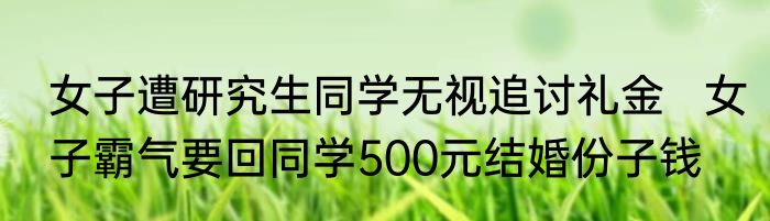 女子遭研究生同学无视追讨礼金   女子霸气要回同学500元结婚份子钱