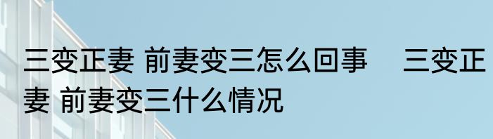 三变正妻 前妻变三怎么回事    三变正妻 前妻变三什么情况