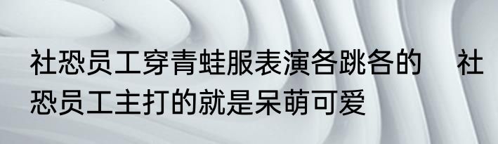 社恐员工穿青蛙服表演各跳各的    社恐员工主打的就是呆萌可爱