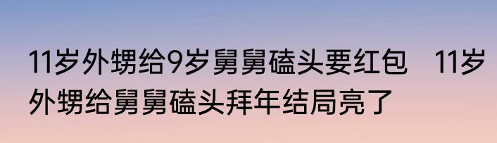 11岁外甥给9岁舅舅磕头要红包   11岁外甥给舅舅磕头拜年结局亮了
