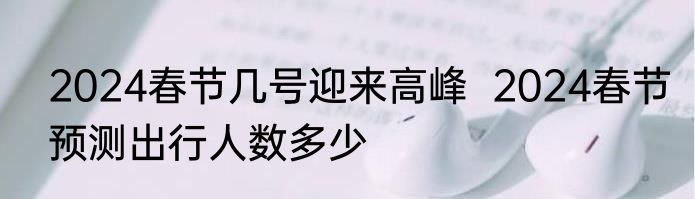 2024春节几号迎来高峰  2024春节预测出行人数多少