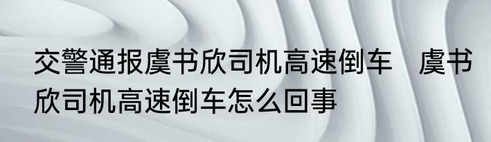 交警通报虞书欣司机高速倒车   虞书欣司机高速倒车怎么回事