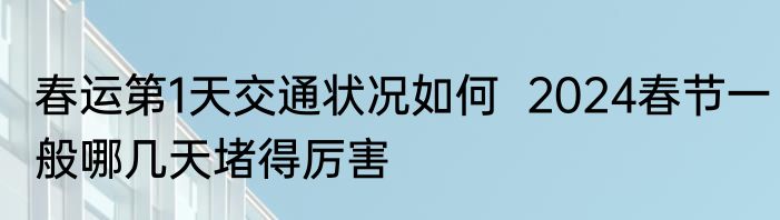 春运第1天交通状况如何  2024春节一般哪几天堵得厉害