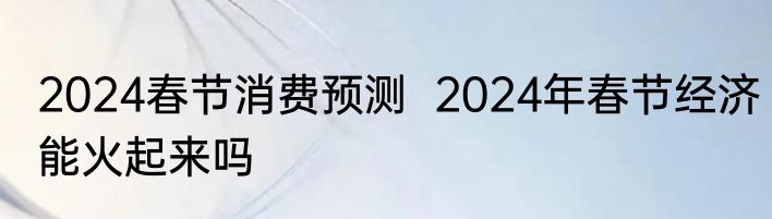 2024春节消费预测  2024年春节经济能火起来吗