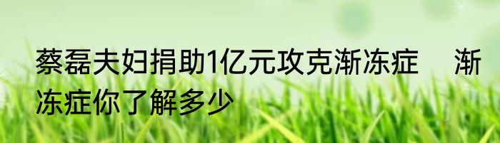 蔡磊夫妇捐助1亿元攻克渐冻症    渐冻症你了解多少