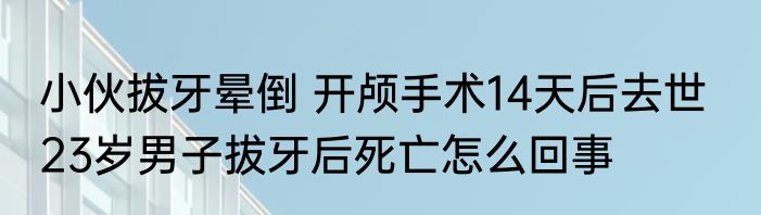 小伙拔牙晕倒 开颅手术14天后去世   23岁男子拔牙后死亡怎么回事