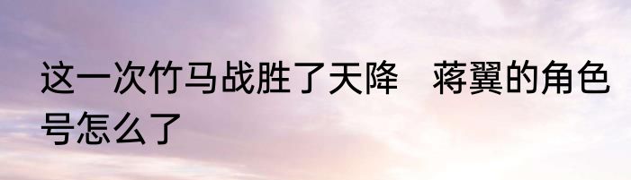 这一次竹马战胜了天降   蒋翼的角色号怎么了