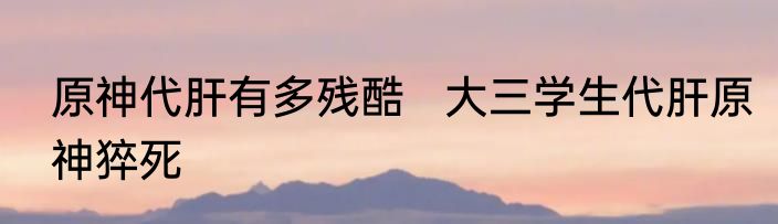 原神代肝有多残酷   大三学生代肝原神猝死