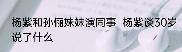 杨紫和孙俪妹妹演同事  杨紫谈30岁说了什么