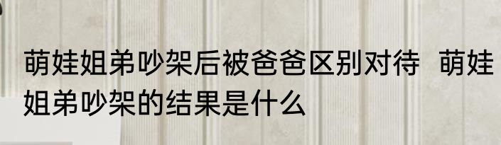 萌娃姐弟吵架后被爸爸区别对待  萌娃姐弟吵架的结果是什么