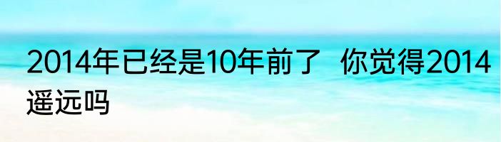 2014年已经是10年前了  你觉得2014遥远吗