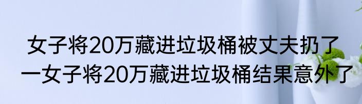  女子将20万藏进垃圾桶被丈夫扔了  一女子将20万藏进垃圾桶结果意外了