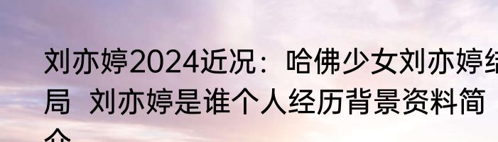 刘亦婷2024近况：哈佛少女刘亦婷结局  刘亦婷是谁个人经历背景资料简介