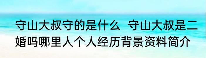 守山大叔守的是什么  守山大叔是二婚吗哪里人个人经历背景资料简介