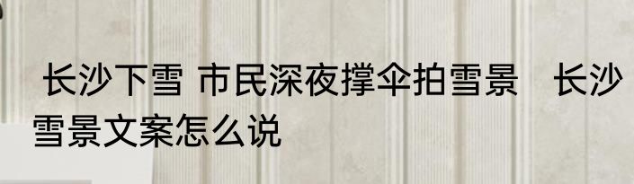  长沙下雪 市民深夜撑伞拍雪景   长沙雪景文案怎么说