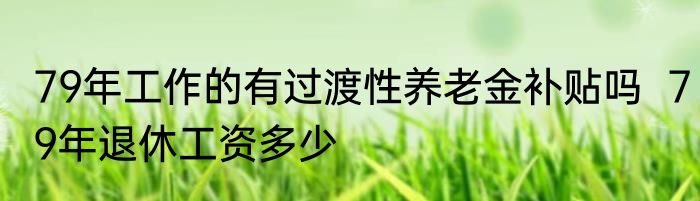 79年工作的有过渡性养老金补贴吗  79年退休工资多少