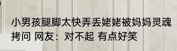 小男孩腿脚太快弄丢姥姥被妈妈灵魂拷问 网友：对不起 有点好笑