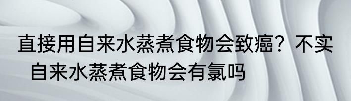 直接用自来水蒸煮食物会致癌？不实    自来水蒸煮食物会有氯吗