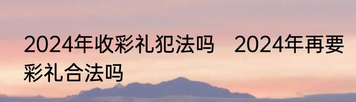 2024年收彩礼犯法吗   2024年再要彩礼合法吗