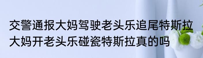 交警通报大妈驾驶老头乐追尾特斯拉  大妈开老头乐碰瓷特斯拉真的吗