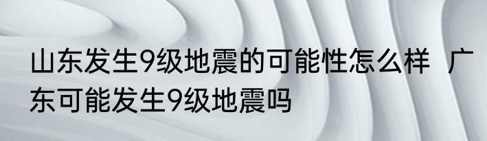山东发生9级地震的可能性怎么样  广东可能发生9级地震吗 