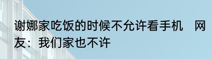 谢娜家吃饭的时候不允许看手机   网友：我们家也不许
