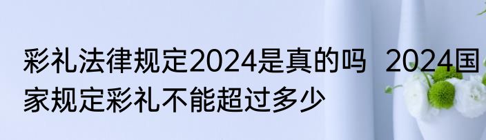 彩礼法律规定2024是真的吗  2024国家规定彩礼不能超过多少