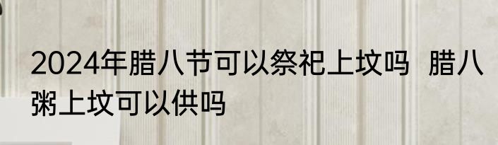 2024年腊八节可以祭祀上坟吗  腊八粥上坟可以供吗