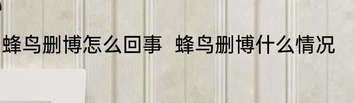 蜂鸟删博怎么回事  蜂鸟删博什么情况