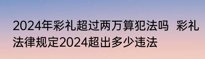 2024年彩礼超过两万算犯法吗  彩礼法律规定2024超出多少违法