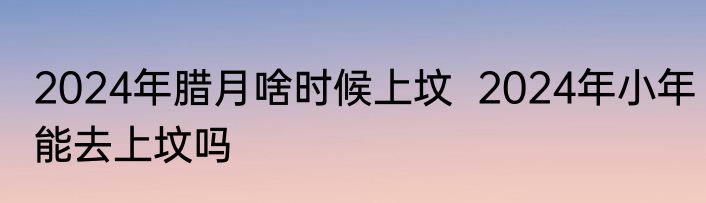 2024年腊月啥时候上坟  2024年小年能去上坟吗