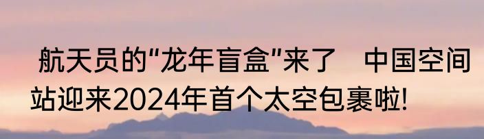  航天员的“龙年盲盒”来了   中国空间站迎来2024年首个太空包裹啦! 