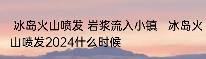  冰岛火山喷发 岩浆流入小镇   冰岛火山喷发2024什么时候