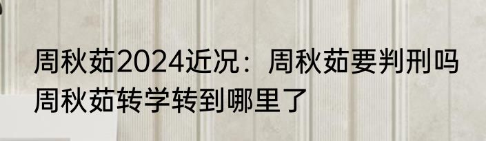周秋茹2024近况：周秋茹要判刑吗 周秋茹转学转到哪里了
