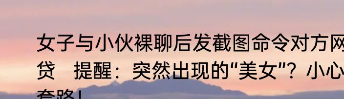 女子与小伙裸聊后发截图命令对方网贷   提醒：突然出现的“美女”？小心套路！